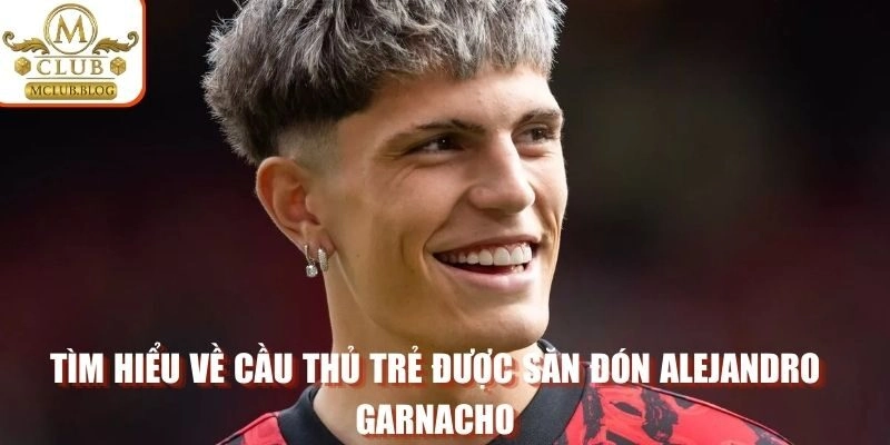 Tìm hiểu về cầu thủ trẻ được săn đón Alejandro Garnacho